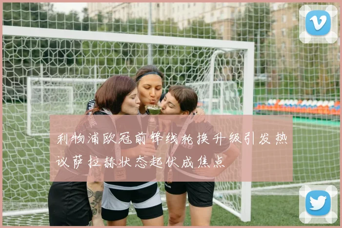 利物浦欧冠前锋线轮换升级引发热议萨拉赫状态起伏成焦点