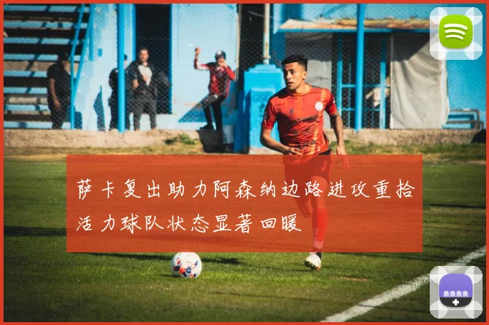 萨卡复出助力阿森纳边路进攻重拾活力球队状态显著回暖