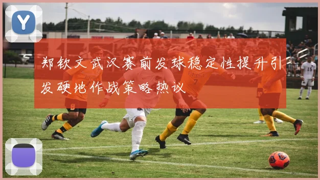 郑钦文武汉赛前发球稳定性提升引发硬地作战策略热议