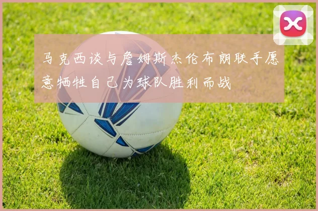 马克西谈与詹姆斯杰伦布朗联手愿意牺牲自己为球队胜利而战