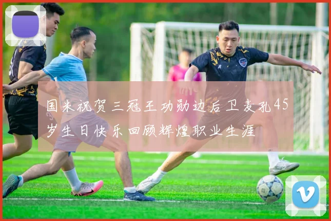 国米祝贺三冠王功勋边后卫麦孔45岁生日快乐回顾辉煌职业生涯