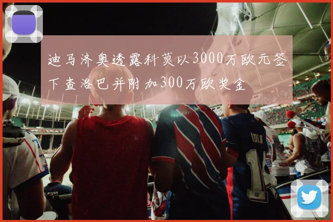 迪马济奥透露科莫以3000万欧元签下查洛巴并附加300万欧奖金