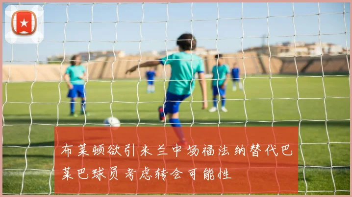 布莱顿欲引米兰中场福法纳替代巴莱巴球员考虑转会可能性