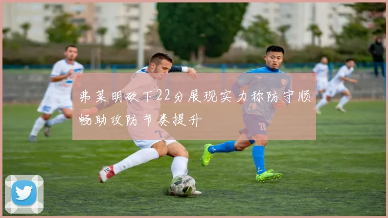 弗莱明砍下22分展现实力称防守顺畅助攻防节奏提升